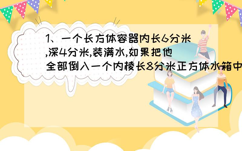 1、一个长方体容器内长6分米,深4分米,装满水,如果把他全部倒入一个内棱长8分米正方体水箱中,水有多高?