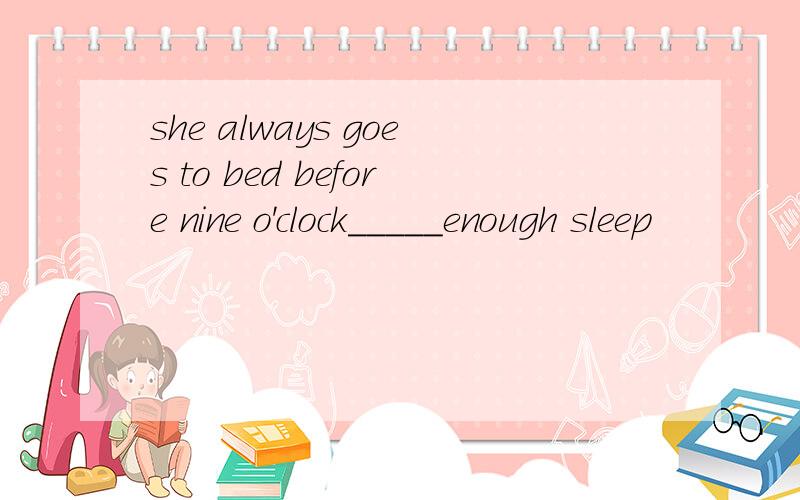 she always goes to bed before nine o'clock_____enough sleep