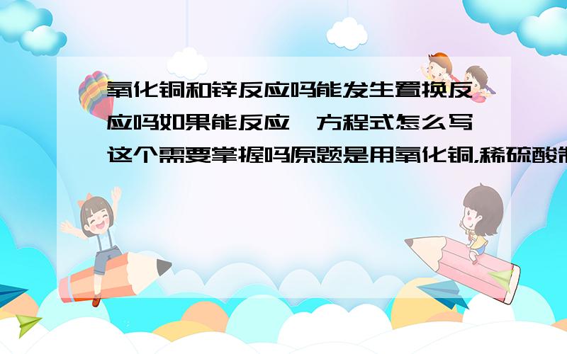 氧化铜和锌反应吗能发生置换反应吗如果能反应,方程式怎么写这个需要掌握吗原题是用氧化铜，稀硫酸制铜给了两种方法，但不包括这