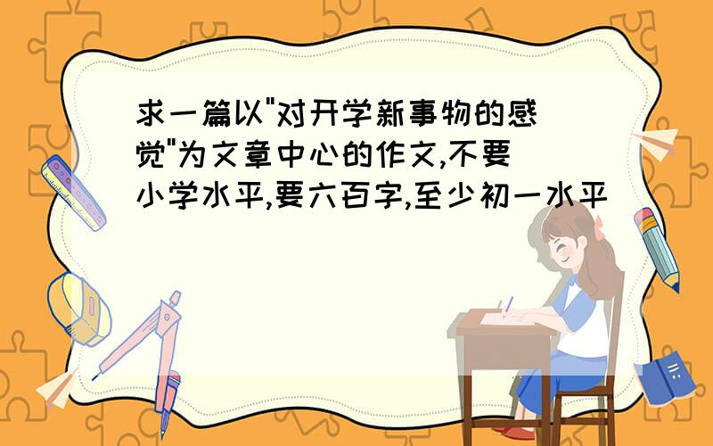 求一篇以''对开学新事物的感觉''为文章中心的作文,不要小学水平,要六百字,至少初一水平