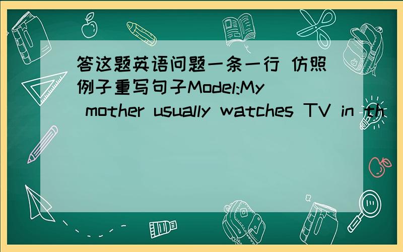 答这题英语问题一条一行 仿照例子重写句子Model:My mother usually watches TV in th