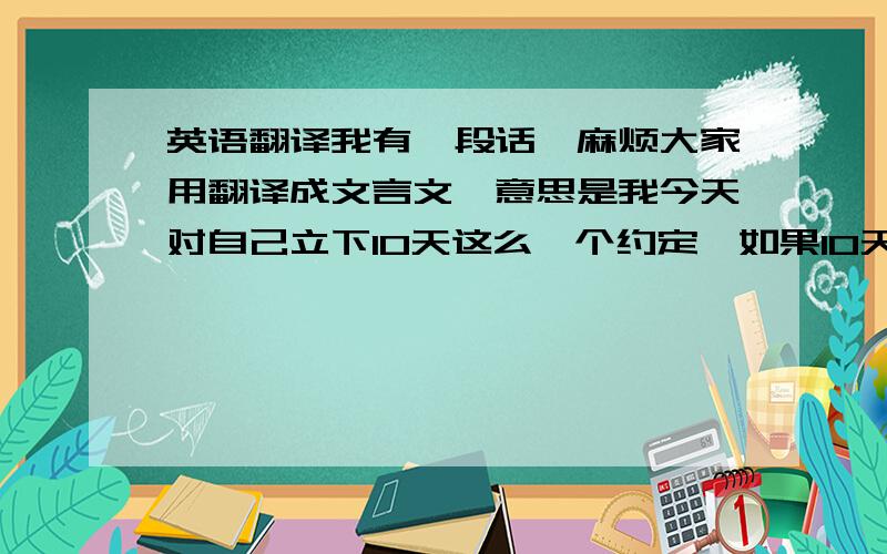 英语翻译我有一段话,麻烦大家用翻译成文言文`意思是我今天对自己立下10天这么一个约定`如果10天内,你对我说任何一个字,