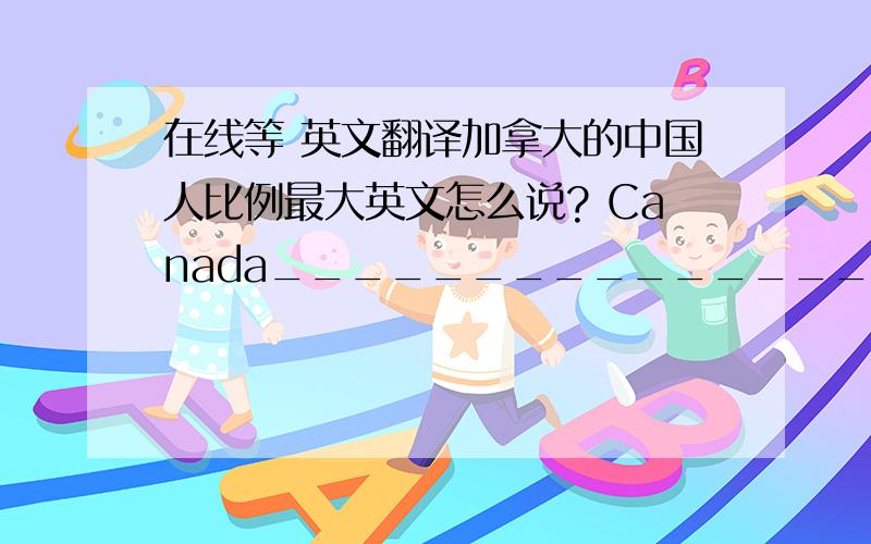 在线等 英文翻译加拿大的中国人比例最大英文怎么说? Canada____________________________