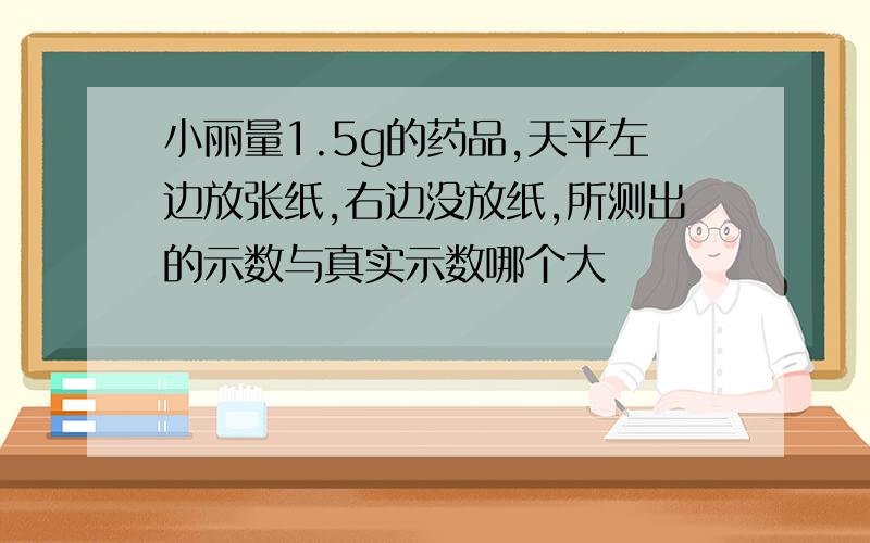 小丽量1.5g的药品,天平左边放张纸,右边没放纸,所测出的示数与真实示数哪个大