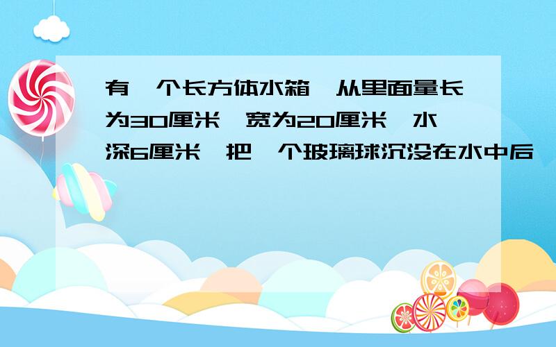 有一个长方体水箱,从里面量长为30厘米,宽为20厘米,水深6厘米,把一个玻璃球沉没在水中后,水面上升4厘米,那么这个玻璃