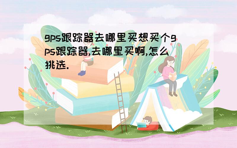 gps跟踪器去哪里买想买个gps跟踪器,去哪里买啊,怎么挑选.