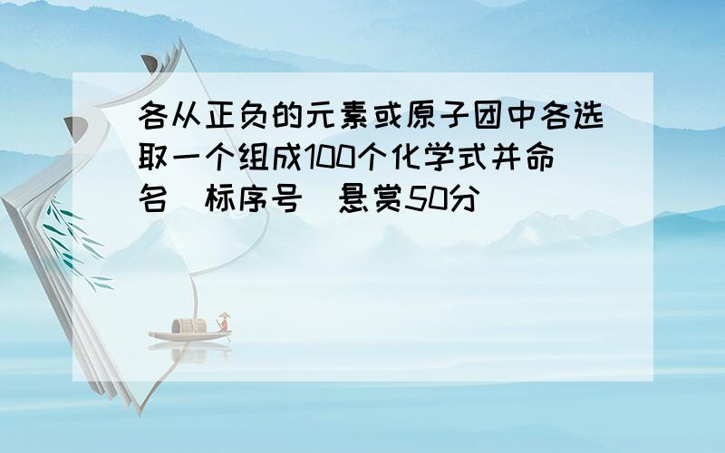 各从正负的元素或原子团中各选取一个组成100个化学式并命名（标序号）悬赏50分