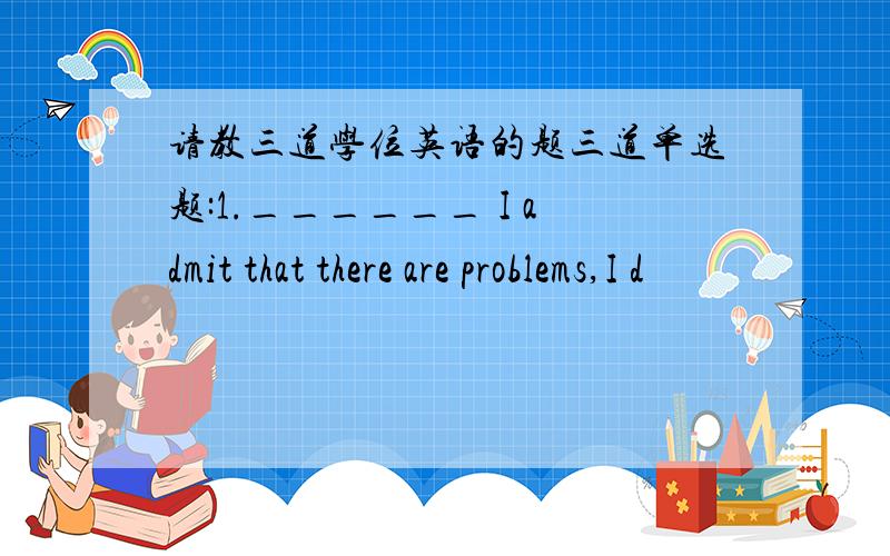 请教三道学位英语的题三道单选题:1.______ I admit that there are problems,I d