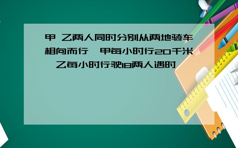 甲 乙两人同时分别从两地骑车相向而行,甲每小时行20千米,乙每小时行驶18两人遇时