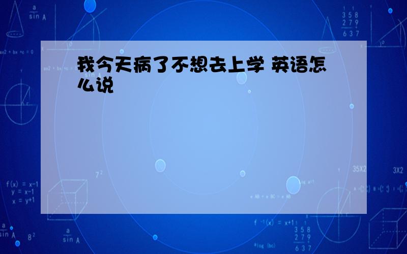 我今天病了不想去上学 英语怎么说