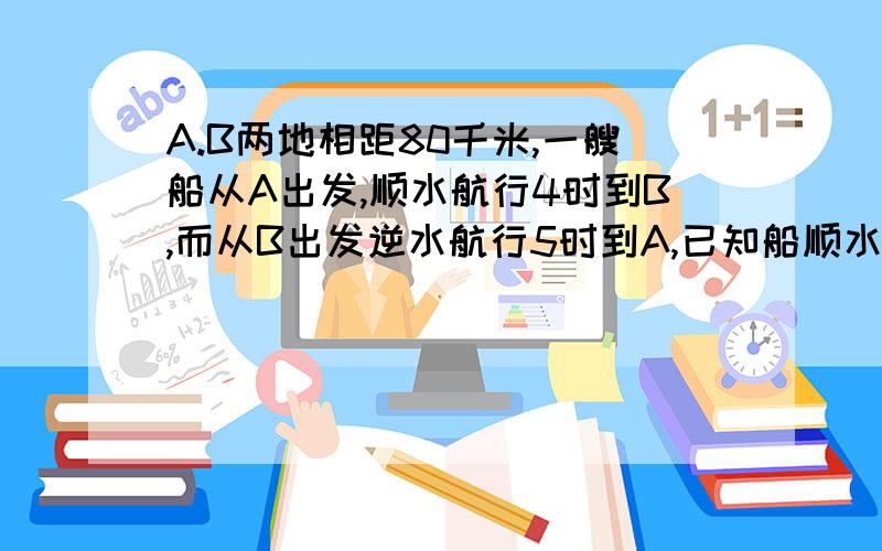 A.B两地相距80千米,一艘船从A出发,顺水航行4时到B,而从B出发逆水航行5时到A,已知船顺水航行,逆水航行