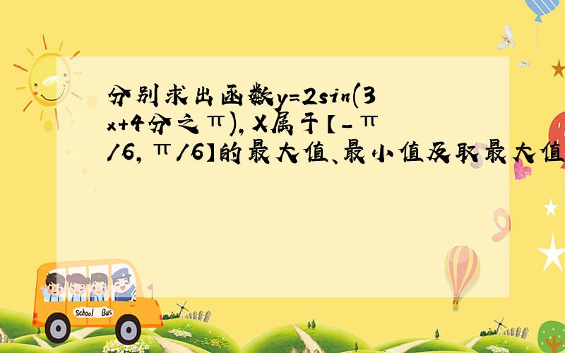 分别求出函数y=2sin(3x+4分之π),X属于【-π/6,π/6】的最大值、最小值及取最大值