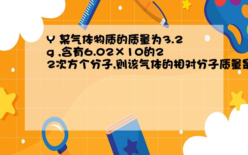 Y 某气体物质的质量为3.2g ,含有6.02×10的22次方个分子,则该气体的相对分子质量是多少?