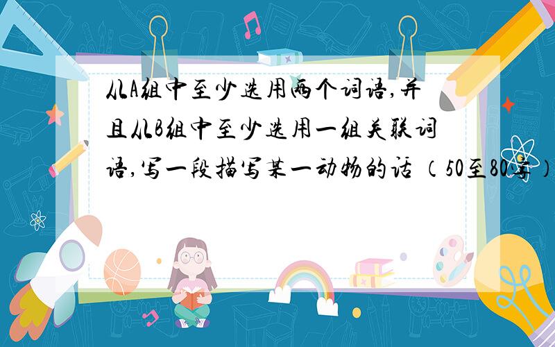 从A组中至少选用两个词语,并且从B组中至少选用一组关联词语,写一段描写某一动物的话 （50至80字）