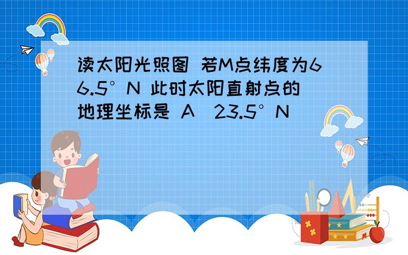 读太阳光照图 若M点纬度为66.5°N 此时太阳直射点的地理坐标是 A(23.5°N