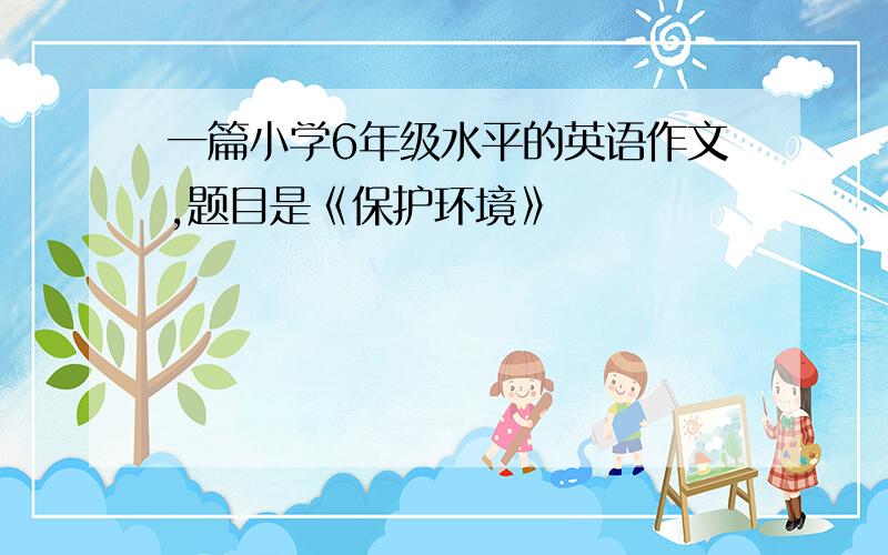 一篇小学6年级水平的英语作文,题目是《保护环境》