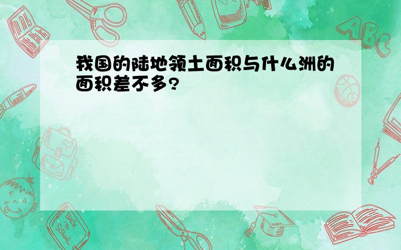 我国的陆地领土面积与什么洲的面积差不多?