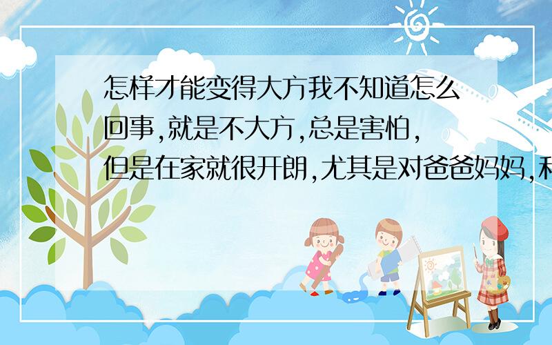 怎样才能变得大方我不知道怎么回事,就是不大方,总是害怕,但是在家就很开朗,尤其是对爸爸妈妈,和几个相处的好友说起来也滔滔