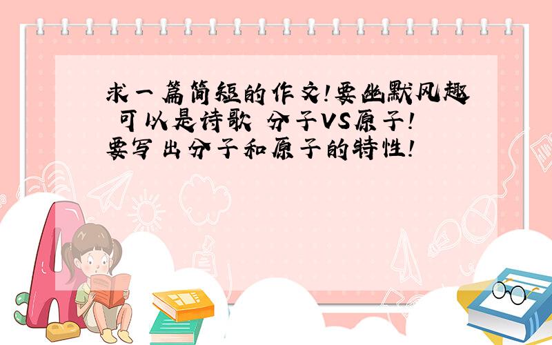 求一篇简短的作文!要幽默风趣 可以是诗歌 分子VS原子!要写出分子和原子的特性!