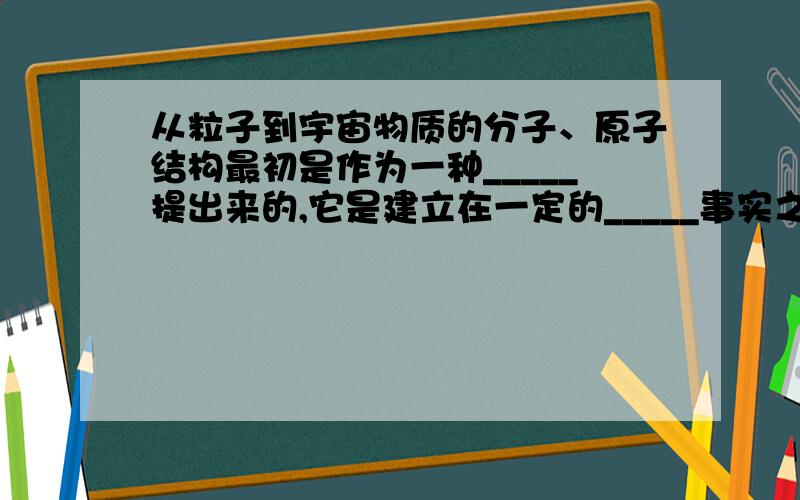 从粒子到宇宙物质的分子、原子结构最初是作为一种_____提出来的,它是建立在一定的_____事实之上的.