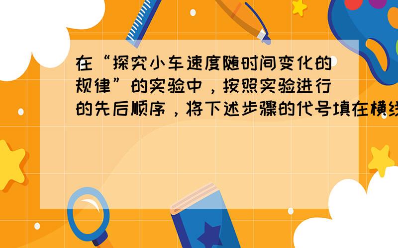 在“探究小车速度随时间变化的规律”的实验中，按照实验进行的先后顺序，将下述步骤的代号填在横线上______．