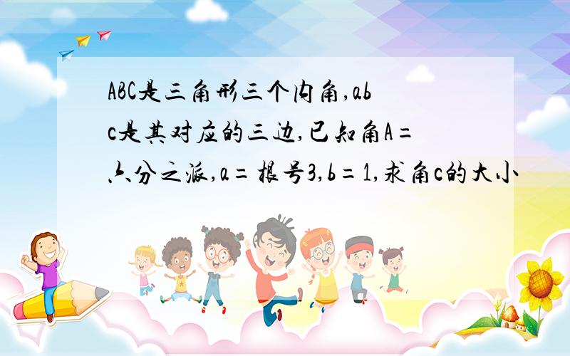 ABC是三角形三个内角,abc是其对应的三边,已知角A=六分之派,a=根号3,b=1,求角c的大小