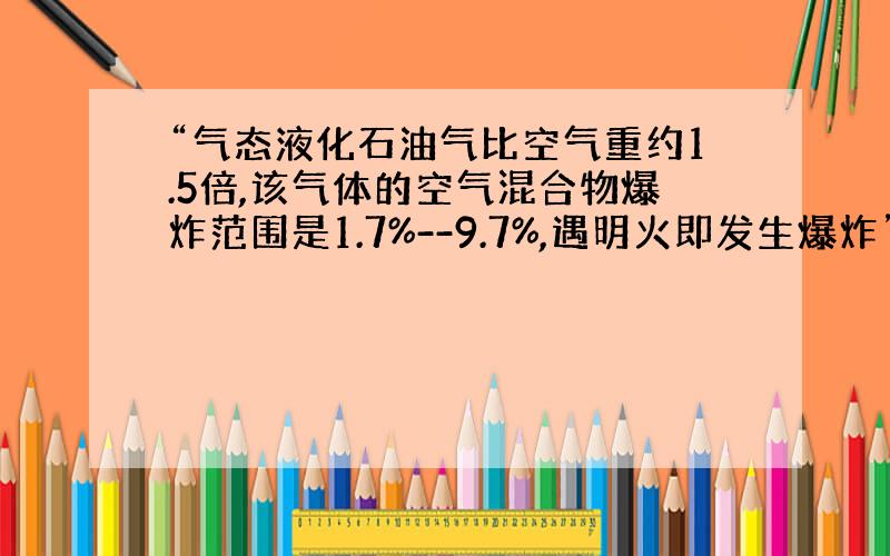 “气态液化石油气比空气重约1.5倍,该气体的空气混合物爆炸范围是1.7%--9.7%,遇明火即发生爆炸”.