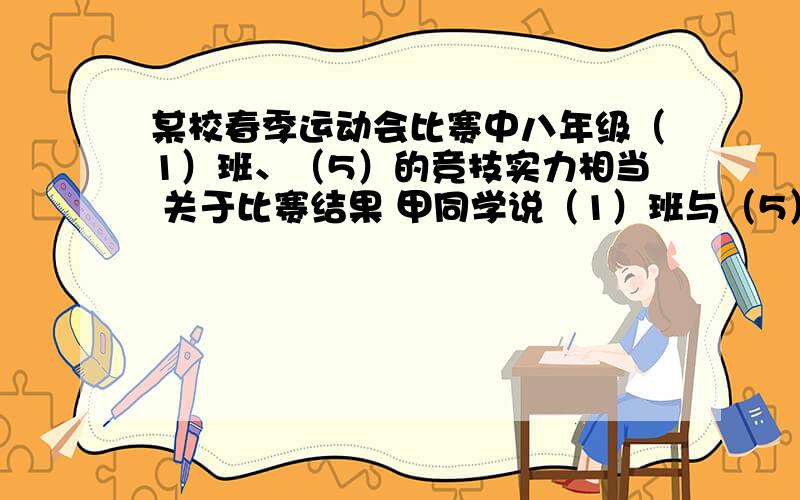 某校春季运动会比赛中八年级（1）班、（5）的竞技实力相当 关于比赛结果 甲同学说（1）班与（5）得分比为