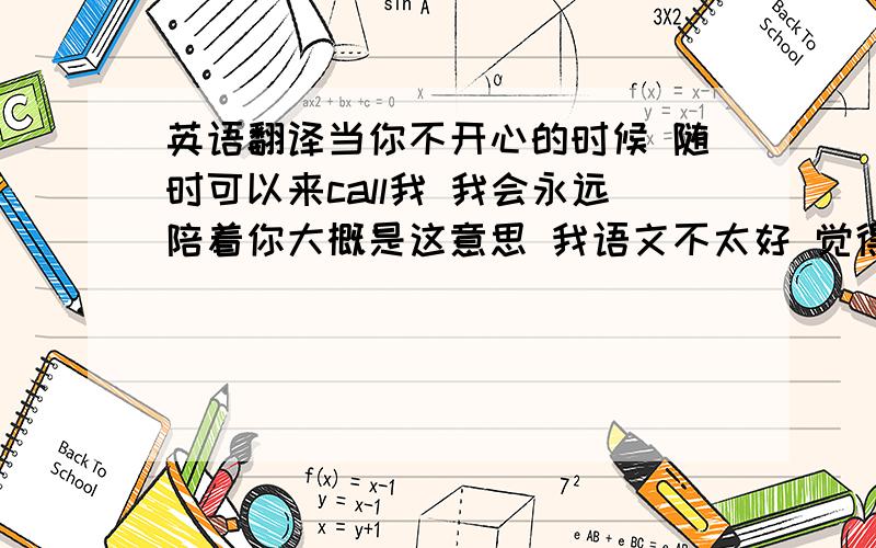 英语翻译当你不开心的时候 随时可以来call我 我会永远陪着你大概是这意思 我语文不太好 觉得有点不顺 用来勾女的.ju