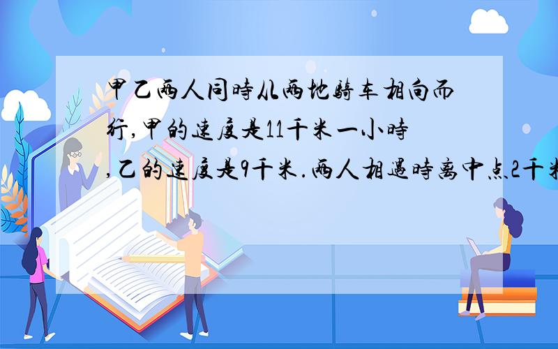 甲乙两人同时从两地骑车相向而行,甲的速度是11千米一小时,乙的速度是9千米.两人相遇时离中点2千米.两地相