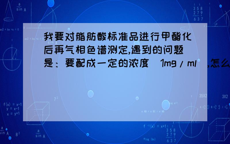 我要对脂肪酸标准品进行甲酯化后再气相色谱测定,遇到的问题是：要配成一定的浓度（1mg/ml）,怎么计算?