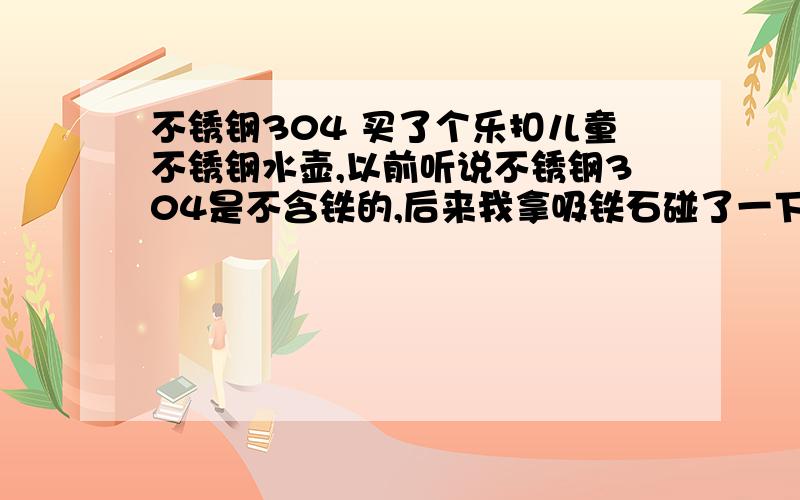 不锈钢304 买了个乐扣儿童不锈钢水壶,以前听说不锈钢304是不含铁的,后来我拿吸铁石碰了一下,有点吸引,但是不强,我觉