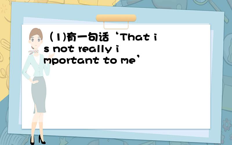 （1)有一句话‘That is not really important to me’