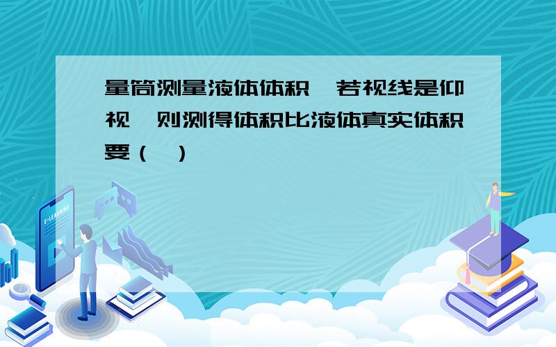 量筒测量液体体积,若视线是仰视,则测得体积比液体真实体积要（ ）