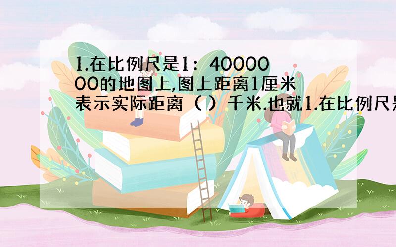 1.在比例尺是1：4000000的地图上,图上距离1厘米表示实际距离（ ）千米.也就1.在比例尺是1：4000000的地