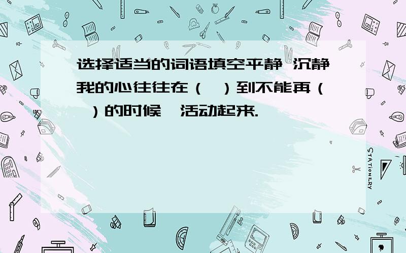 选择适当的词语填空平静 沉静我的心往往在（ ）到不能再（ ）的时候,活动起来.