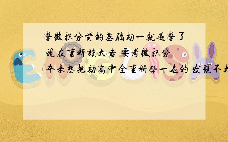 学微积分前的基础初一就退学了 现在重新读大专 要考微积分 本来想把初高中全重新学一遍的 发现不太可能 请各位神童们告诉我