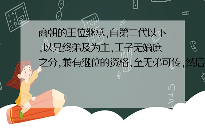 商朝的王位继承,自第二代以下,以兄终弟及为主,王子无嫡庶之分,兼有继位的资格,至无弟可传,然后传子.这一制度 A.与分封