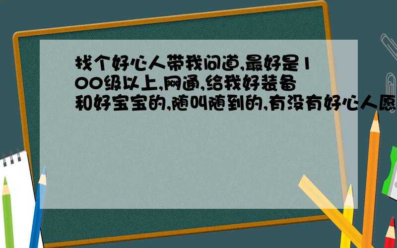 找个好心人带我问道,最好是100级以上,网通,给我好装备和好宝宝的,随叫随到的,有没有好心人愿意带我