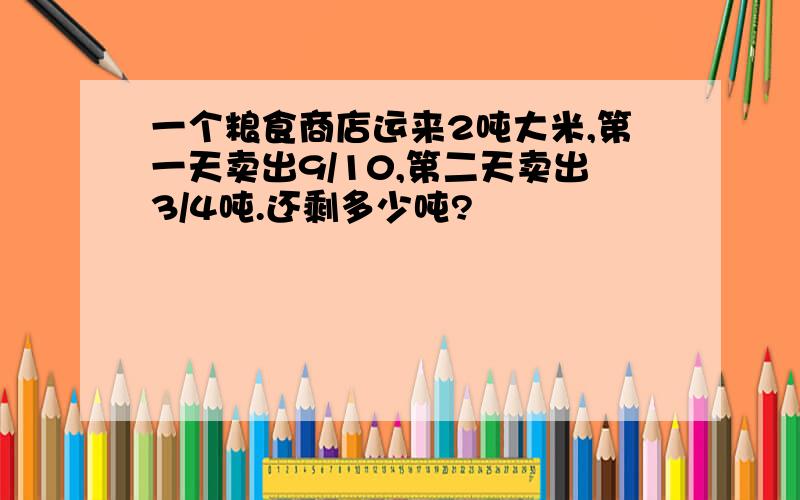 一个粮食商店运来2吨大米,第一天卖出9/10,第二天卖出3/4吨.还剩多少吨?