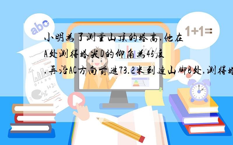 小明为了测量山顶的塔高,他在A处测得塔尖D的仰角为45度,再沿AC方向前进73.2米到达山脚B处,测得塔尖D的仰角为60