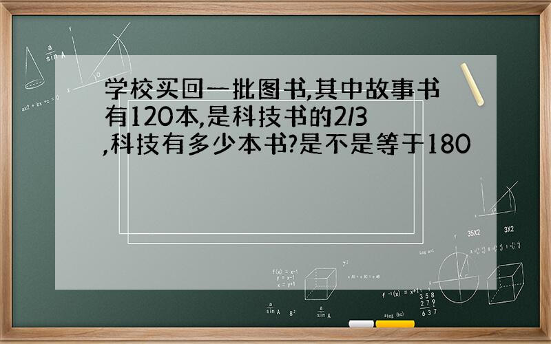 学校买回一批图书,其中故事书有120本,是科技书的2/3,科技有多少本书?是不是等于180