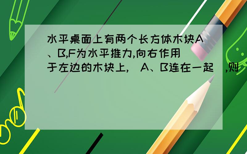 水平桌面上有两个长方体木块A、B,F为水平推力,向右作用于左边的木块上,（A、B连在一起）,则（ ）