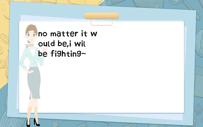 no matter it would be,i wil be fighting~