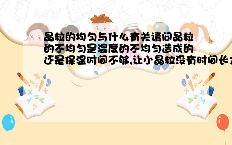 晶粒的均匀与什么有关请问晶粒的不均匀是温度的不均匀造成的还是保温时间不够,让小晶粒没有时间长大,才导致的晶粒有大小 请指