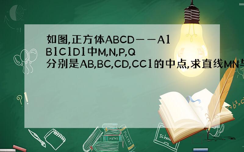 如图,正方体ABCD——A1B1C1D1中M,N,P,Q分别是AB,BC,CD,CC1的中点,求直线MN与PQ所成角