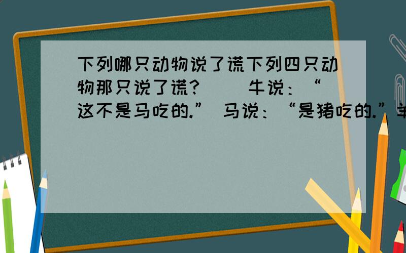 下列哪只动物说了谎下列四只动物那只说了谎?（ ）牛说：“这不是马吃的.” 马说：“是猪吃的.”羊说：“我保证猪没吃.”