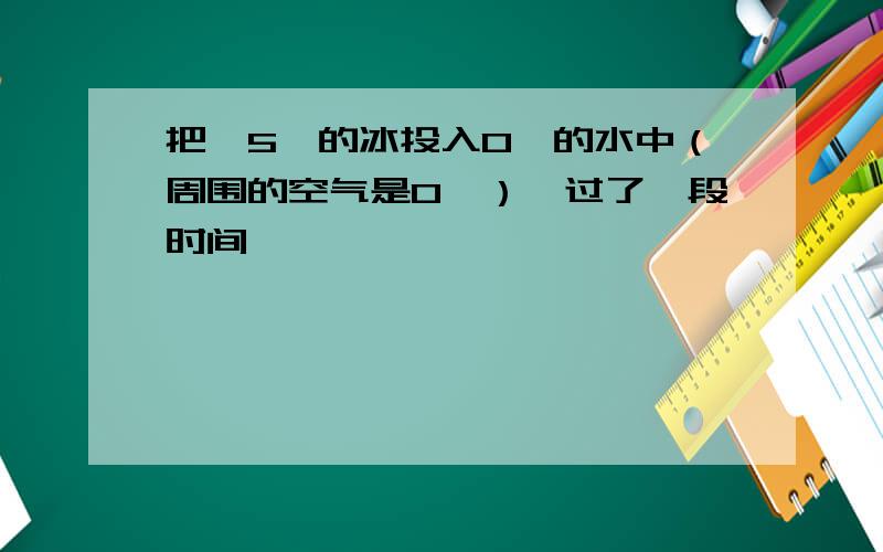 把—5℃的冰投入0℃的水中（周围的空气是0℃）,过了一段时间