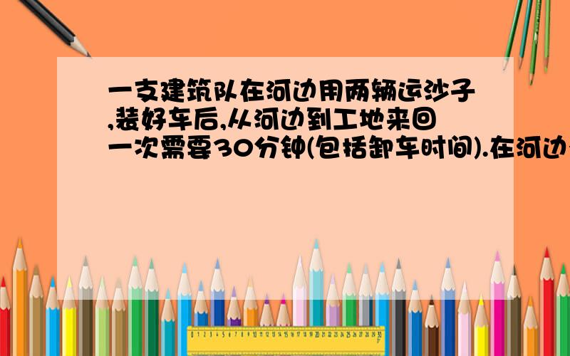 一支建筑队在河边用两辆运沙子,装好车后,从河边到工地来回一次需要30分钟(包括卸车时间).在河边有10个工人