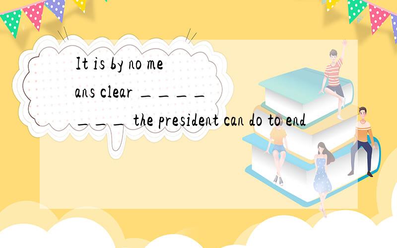 It is by no means clear _______ the president can do to end